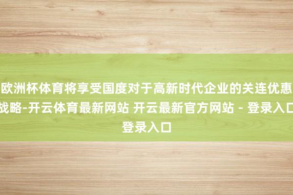 欧洲杯体育将享受国度对于高新时代企业的关连优惠战略-开云体育最新网站 开云最新官方网站 - 登录入口