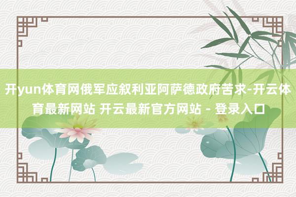 开yun体育网俄军应叙利亚阿萨德政府苦求-开云体育最新网站 开云最新官方网站 - 登录入口