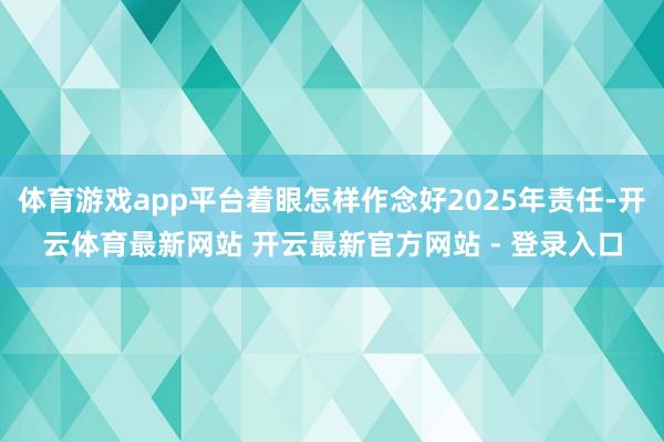 体育游戏app平台着眼怎样作念好2025年责任-开云体育最新网站 开云最新官方网站 - 登录入口