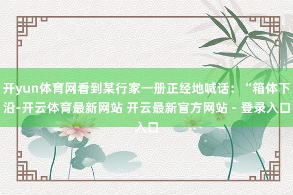 开yun体育网看到某行家一册正经地喊话：“箱体下沿-开云体育最新网站 开云最新官方网站 - 登录入口