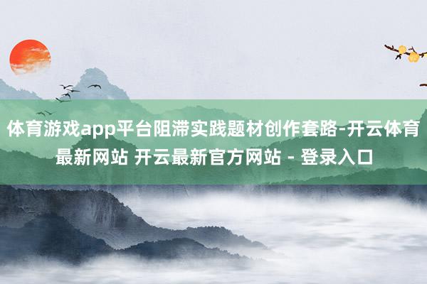 体育游戏app平台阻滞实践题材创作套路-开云体育最新网站 开云最新官方网站 - 登录入口