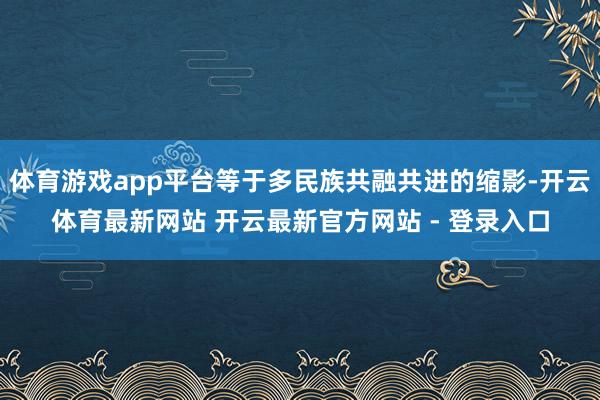 体育游戏app平台等于多民族共融共进的缩影-开云体育最新网站 开云最新官方网站 - 登录入口