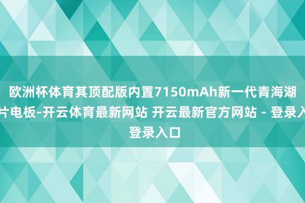 欧洲杯体育其顶配版内置7150mAh新一代青海湖刀片电板-开云体育最新网站 开云最新官方网站 - 登录入口