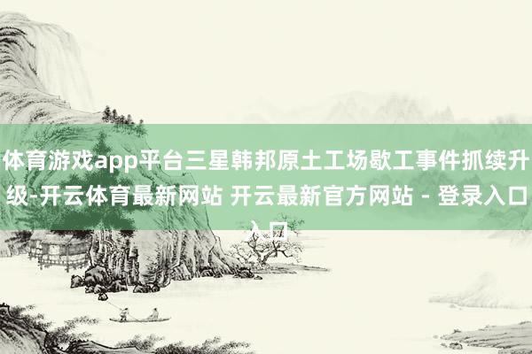 体育游戏app平台三星韩邦原土工场歇工事件抓续升级-开云体育最新网站 开云最新官方网站 - 登录入口