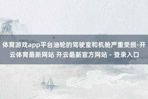 体育游戏app平台油轮的驾驶室和机舱严重受损-开云体育最新网站 开云最新官方网站 - 登录入口