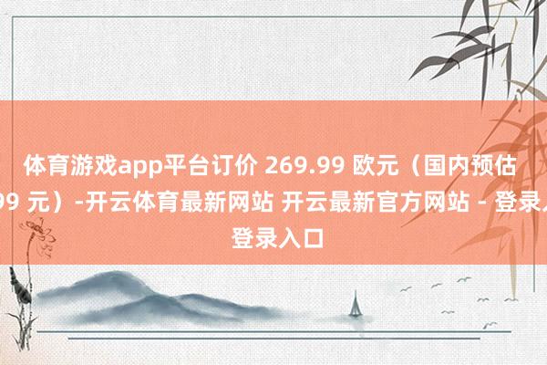 体育游戏app平台订价 269.99 欧元（国内预估 2599 元）-开云体育最新网站 开云最新官方网站 - 登录入口