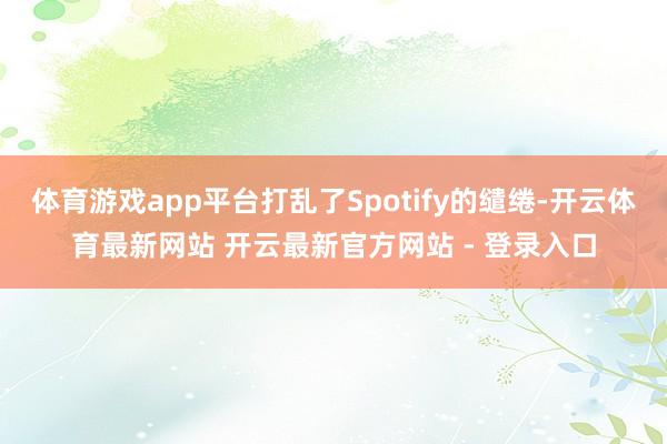 体育游戏app平台打乱了Spotify的缱绻-开云体育最新网站 开云最新官方网站 - 登录入口