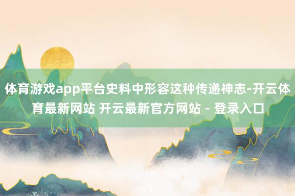 体育游戏app平台史料中形容这种传递神志-开云体育最新网站 开云最新官方网站 - 登录入口