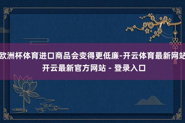 欧洲杯体育进口商品会变得更低廉-开云体育最新网站 开云最新官方网站 - 登录入口