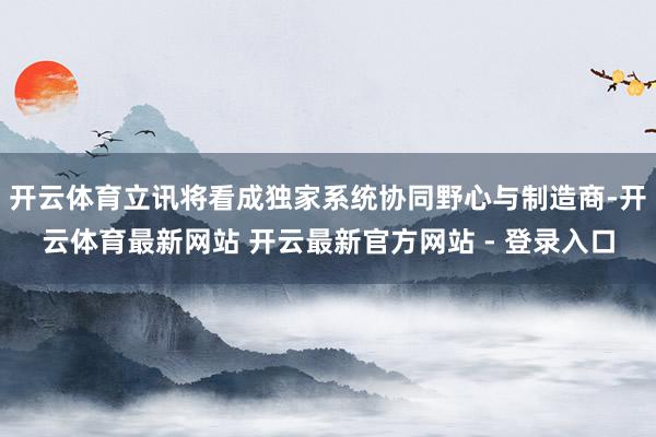 开云体育立讯将看成独家系统协同野心与制造商-开云体育最新网站 开云最新官方网站 - 登录入口