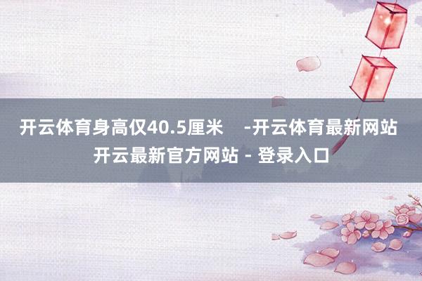开云体育身高仅40.5厘米    -开云体育最新网站 开云最新官方网站 - 登录入口