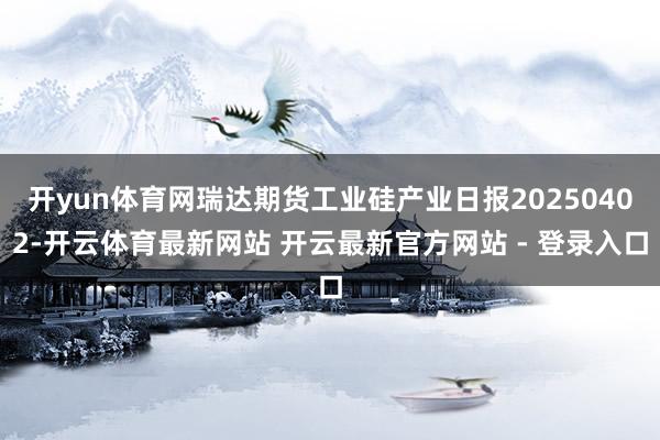 开yun体育网瑞达期货工业硅产业日报20250402-开云体育最新网站 开云最新官方网站 - 登录入口