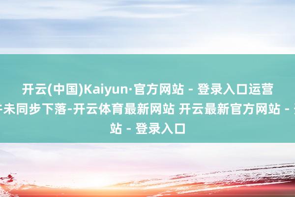 开云(中国)Kaiyun·官方网站 - 登录入口运营老本却并未同步下落-开云体育最新网站 开云最新官方网站 - 登录入口