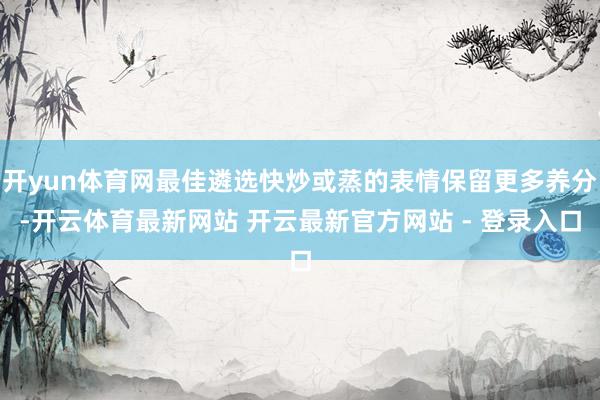 开yun体育网最佳遴选快炒或蒸的表情保留更多养分-开云体育最新网站 开云最新官方网站 - 登录入口