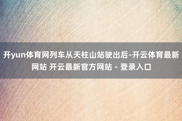 开yun体育网列车从天柱山站驶出后-开云体育最新网站 开云最新官方网站 - 登录入口