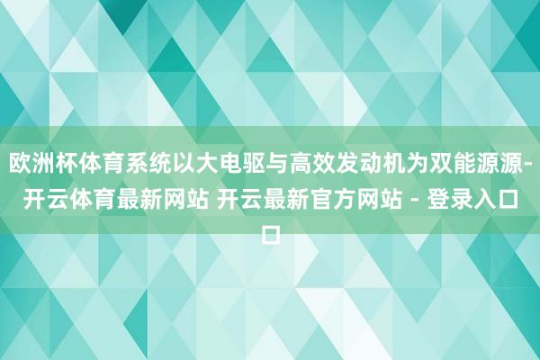 欧洲杯体育系统以大电驱与高效发动机为双能源源-开云体育最新网站 开云最新官方网站 - 登录入口
