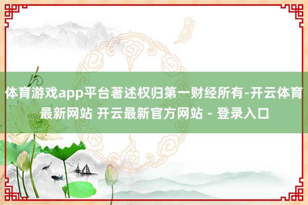 体育游戏app平台著述权归第一财经所有-开云体育最新网站 开云最新官方网站 - 登录入口