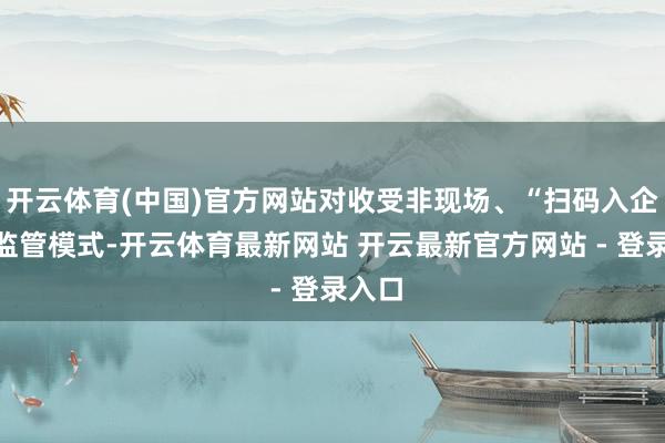 开云体育(中国)官方网站对收受非现场、“扫码入企”等监管模式-开云体育最新网站 开云最新官方网站 - 登录入口