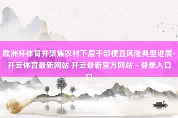 欧洲杯体育并聚焦农村下层干部梗直风险典型进展-开云体育最新网站 开云最新官方网站 - 登录入口