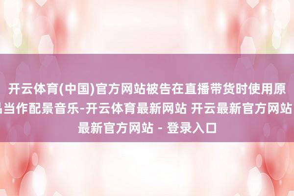 开云体育(中国)官方网站被告在直播带货时使用原告灌音成品当作配景音乐-开云体育最新网站 开云最新官方网站 - 登录入口