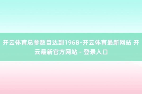 开云体育总参数目达到196B-开云体育最新网站 开云最新官方网站 - 登录入口