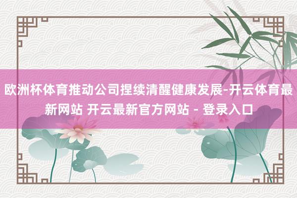 欧洲杯体育推动公司捏续清醒健康发展-开云体育最新网站 开云最新官方网站 - 登录入口