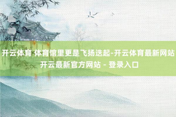 开云体育 体育馆里更是飞扬迭起-开云体育最新网站 开云最新官方网站 - 登录入口