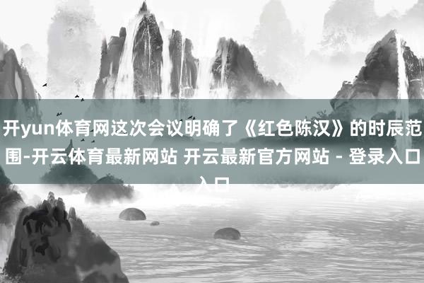 开yun体育网这次会议明确了《红色陈汉》的时辰范围-开云体育最新网站 开云最新官方网站 - 登录入口