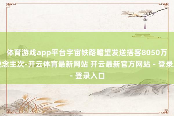 体育游戏app平台宇宙铁路瞻望发送搭客8050万东说念主次-开云体育最新网站 开云最新官方网站 - 登录入口