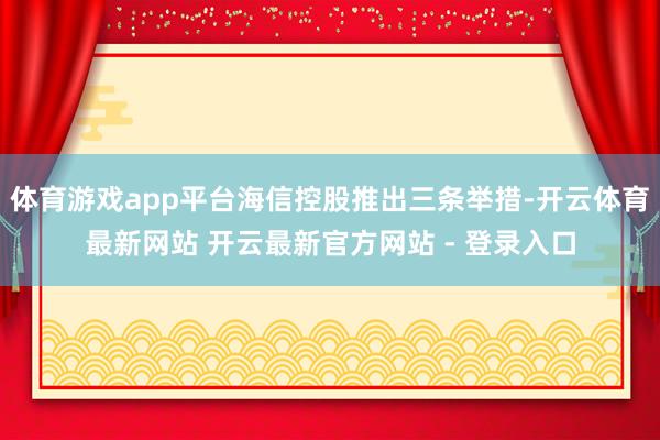 体育游戏app平台海信控股推出三条举措-开云体育最新网站 开云最新官方网站 - 登录入口