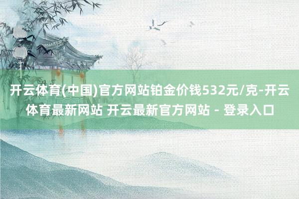 开云体育(中国)官方网站铂金价钱532元/克-开云体育最新网站 开云最新官方网站 - 登录入口