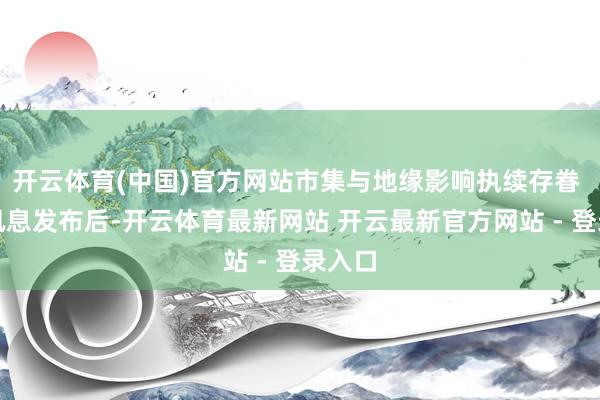 开云体育(中国)官方网站市集与地缘影响执续存眷 这一讯息发布后-开云体育最新网站 开云最新官方网站 - 登录入口