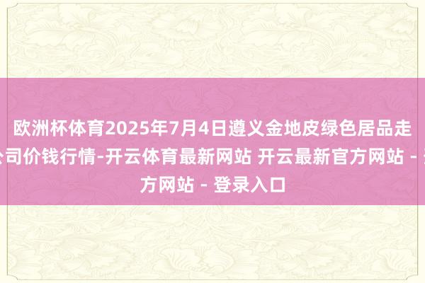 欧洲杯体育2025年7月4日遵义金地皮绿色居品走动有限公司价钱行情-开云体育最新网站 开云最新官方网站 - 登录入口