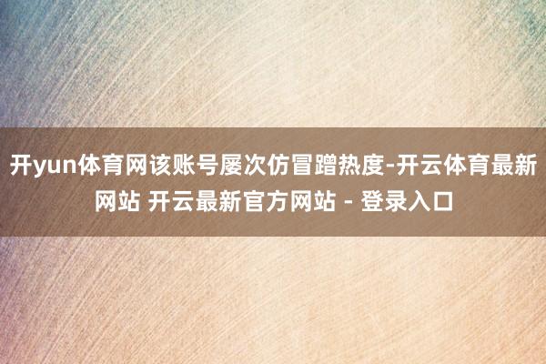开yun体育网该账号屡次仿冒蹭热度-开云体育最新网站 开云最新官方网站 - 登录入口