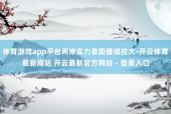 体育游戏app平台两岸实力差距握续拉大-开云体育最新网站 开云最新官方网站 - 登录入口