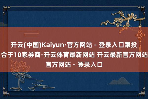 开云(中国)Kaiyun·官方网站 - 登录入口跟投红利高度蚁合于10家券商-开云体育最新网站 开云最新官方网站 - 登录入口