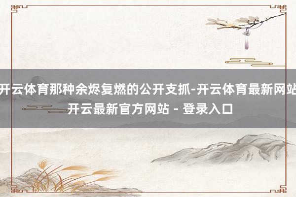开云体育那种余烬复燃的公开支抓-开云体育最新网站 开云最新官方网站 - 登录入口