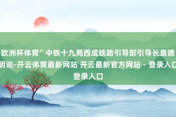 欧洲杯体育”中铁十九局西成铁路引导部引导长袁德明说-开云体育最新网站 开云最新官方网站 - 登录入口