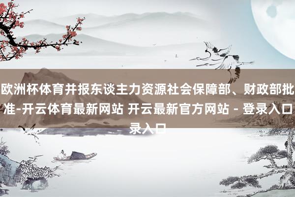 欧洲杯体育并报东谈主力资源社会保障部、财政部批准-开云体育最新网站 开云最新官方网站 - 登录入口