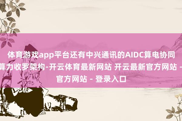 体育游戏app平台还有中兴通讯的AIDC算电协同有筹谋和算力收罗架构-开云体育最新网站 开云最新官方网站 - 登录入口