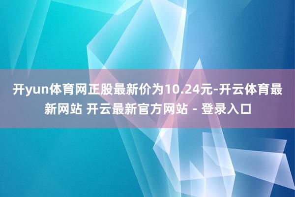 开yun体育网正股最新价为10.24元-开云体育最新网站 开云最新官方网站 - 登录入口