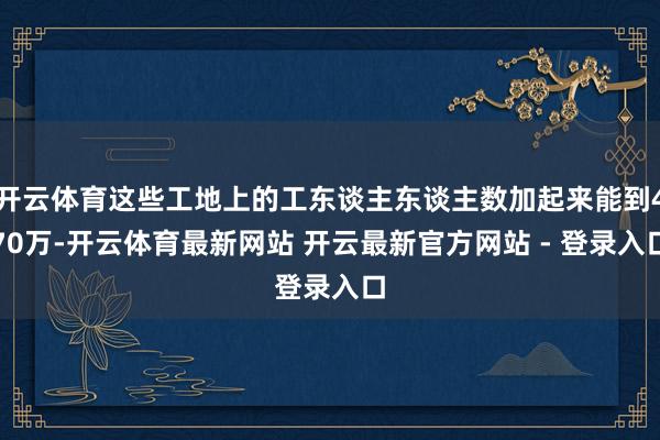 开云体育这些工地上的工东谈主东谈主数加起来能到470万-开云体育最新网站 开云最新官方网站 - 登录入口