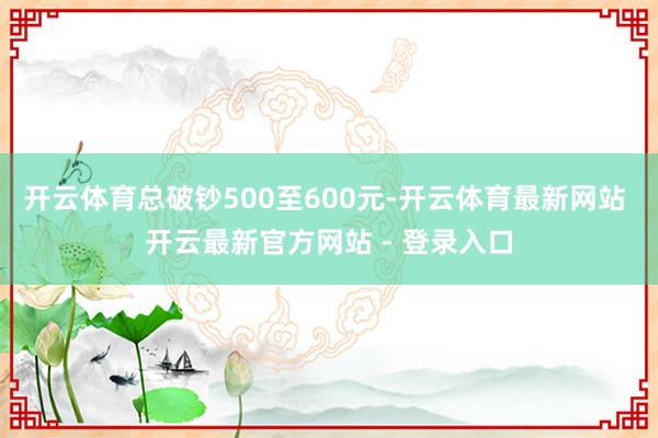 开云体育总破钞500至600元-开云体育最新网站 开云最新官方网站 - 登录入口