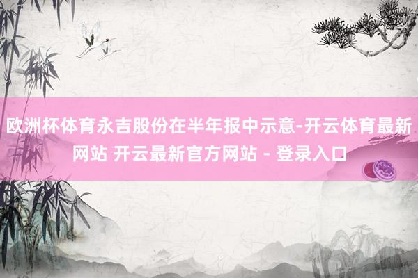 欧洲杯体育永吉股份在半年报中示意-开云体育最新网站 开云最新官方网站 - 登录入口