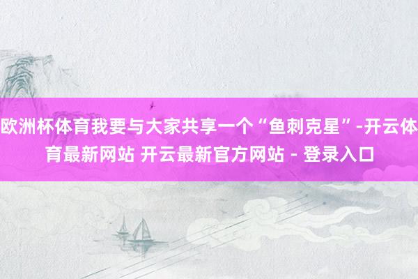 欧洲杯体育我要与大家共享一个“鱼刺克星”-开云体育最新网站 开云最新官方网站 - 登录入口