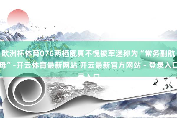 欧洲杯体育076两栖舰真不愧被军迷称为“常务副航母”-开云体育最新网站 开云最新官方网站 - 登录入口