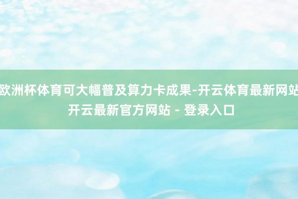 欧洲杯体育可大幅普及算力卡成果-开云体育最新网站 开云最新官方网站 - 登录入口