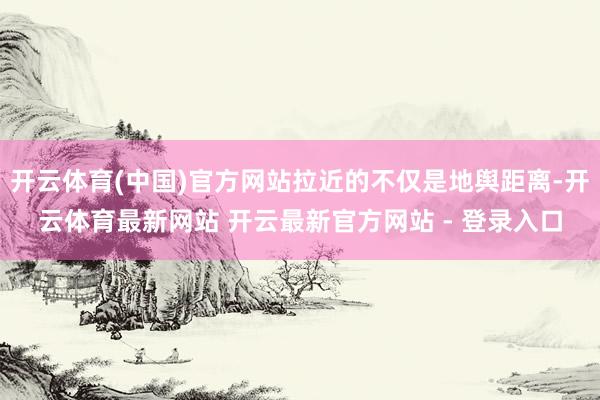 开云体育(中国)官方网站拉近的不仅是地舆距离-开云体育最新网站 开云最新官方网站 - 登录入口