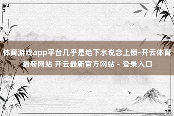 体育游戏app平台几乎是给下水说念上锁-开云体育最新网站 开云最新官方网站 - 登录入口