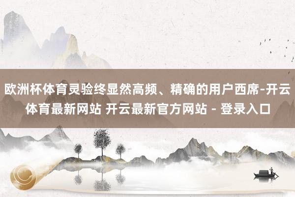 欧洲杯体育灵验终显然高频、精确的用户西席-开云体育最新网站 开云最新官方网站 - 登录入口